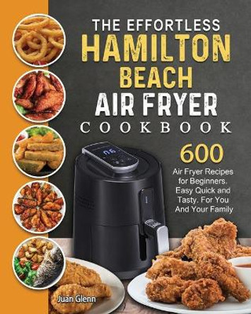 The Effortless Hamilton Beach Air Fryer Cookbook: 600 Air Fryer Recipes for Beginners. Easy Quick and Tasty. For You And Your Family by Juan Glenn 9781802447705