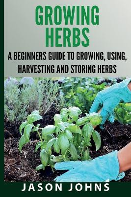 Growing Herbs A Beginners Guide to Growing, Using, Harvesting and Storing Herbs: The Complete Guide To Growing, Using and Cooking Herbs by Jason Johns 9781838336028