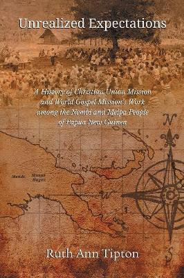 Unrealized Expectations: A History of Christian Union Mission and World Gospel Mission's Work Among the Nembi and Melpa People of Papua New Guinea by Ruth Ann Tipton 9781609471149