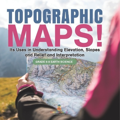 Topographic Maps! Its Uses in Understanding Elevation, Slopes and Relief and Interpretation Grade 6-8 Earth Science by Baby Professor 9781541990418