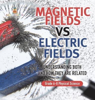 Magnetic Fields vs Electric Fields Understanding Both and How they are Related Grade 6-8 Physical Science by Baby Professor 9781541998049