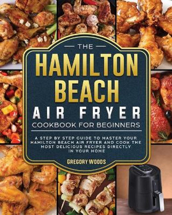 The Hamilton Beach Air Fryer Cookbook For Beginners: A step by step guide to master your Hamilton Beach Air Fryer and cook the most delicious recipes directly in your home by Gregory Woods 9781802447408
