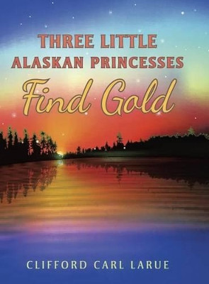 Three Little Alaskan Princesses Find Gold by Clifford Carl Larue 9781489702029