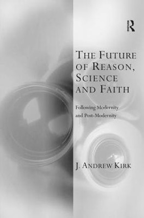 The Future of Reason, Science and Faith: Following Modernity and Post-Modernity by J. Andrew Kirk