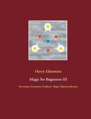 Magic for Beginners III: Invocation, Evocation, Prophecy, Magic Objects and more by Harry Eilenstein 9783754315163