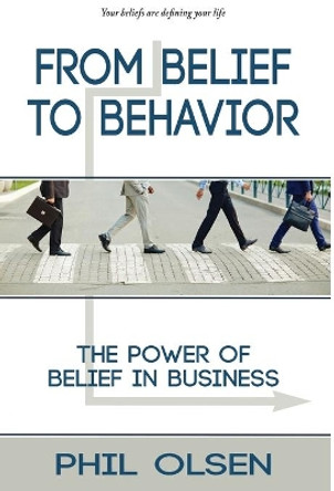 From Belief to Behavior: The Power of Belief in Business: The Power of Belief in Business by Phil Olsen 9781736801406