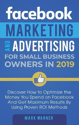 Facebook Marketing and Advertising for Small Business Owners: Discover How to Optimize the Money You Spend on Facebook And Get Maximum Results By Using Proven ROI Methods by Mark Warner 9781951999599