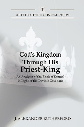 God's Kingdom through His Priest-King: An Analysis of the Book of Samuel in Light of the Davidic Covenant by J Alexander Rutherford 9781999017248
