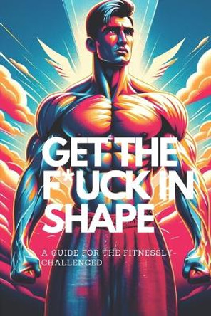 Get the F*ck in Shape - A Guide for the Fitnessly-Challenged: A Fun and Funny Self-Help Fitness and Weight Loss Training Book to Get in Shape Without Feeling Guilty by Indiana Jethro Bumstead 9781738235735