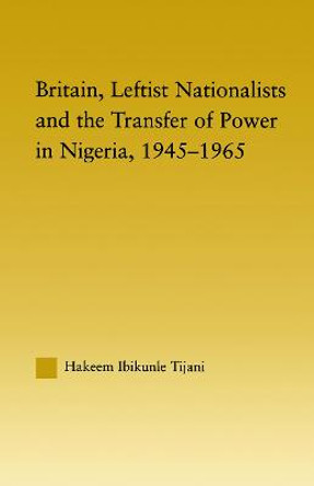 Britain, Leftist Nationalists and the Transfer of Power in Nigeria, 1945-1965 by Hakeem Ibikunle Tijani