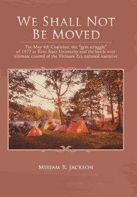 We Shall Not Be Moved: The May 4th Coalition, the Gym Struggle at Kent State University of 1977 and the Question of Ultimate National Control of the Vietnam Era by Miriam R Jackson 9781490776644
