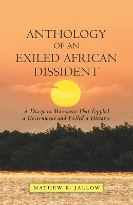 Anthology of an Exiled African Dissident: A Diaspora Movement That Toppled a Government and Exiled a Dictator by Mathew K Jallow 9781480889705