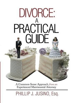 Divorce: A Practical Guide: A Common-Sense Approach from an Experienced Matrimonial Attorney by Phillip J Jusino Esq 9781483416885