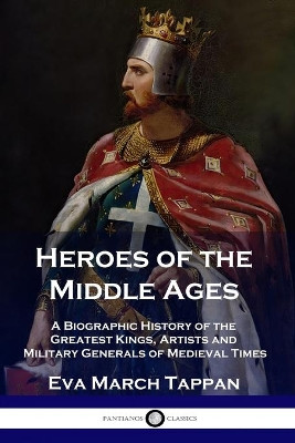 Heroes of the Middle Ages: A Biographic History of the Greatest Kings, Artists and Military Generals of Medieval Times by Eva March Tappan 9781789871333