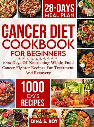 The Cancer Diet Cookbook For Beginners: 1000 Days Of Nourishing Whole-Food Cancer-Fighter Recipes For Treatment And Recovery With 28-Day Meal Plan by Dina S Roy 9781805380795
