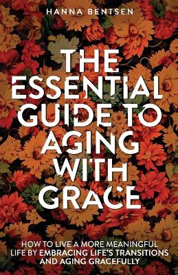 The Essential Guide to Aging With Grace: How to Live a More Meaningful Life by Embracing Life's Transitions and Aging Gracefully by Hanna Bentsen 9781761590467