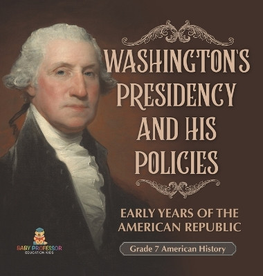 Washington's Presidency and His Policies Early Years of the American Republic Grade 7 American History by Baby Professor 9781541996670