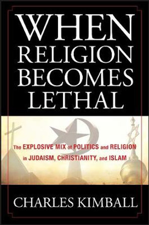 When Religion Becomes Lethal: The Explosive Mix of Politics and Religion in Judaism, Christianity, and Islam by Charles A. Kimball