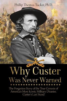 Why Custer Was Never Warned: The Forgotten Story of the True Genesis of America's Most Iconic Military Disaster, Custer's Last Stand by Phillip Tucker 9781627341011
