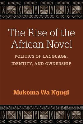 The Rise of the African Novel: Politics of Language, Identity, and Ownership by Mukoma Wa Ngugi