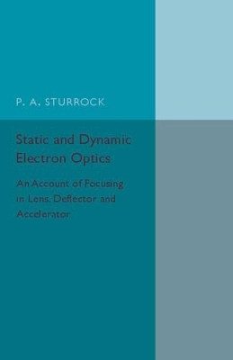 Static and Dynamic Electron Optics: An Account of Focusing in Lens, Deflector and Accelerator by P. A. Sturrock 9781316509784