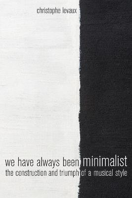 We Have Always Been Minimalist: The Construction and Triumph of a Musical Style by Christophe Levaux