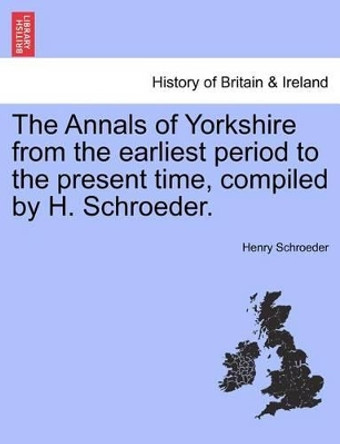 The Annals of Yorkshire from the Earliest Period to the Present Time, Compiled by H. Schroeder. by Henry Schroeder 9781241319656