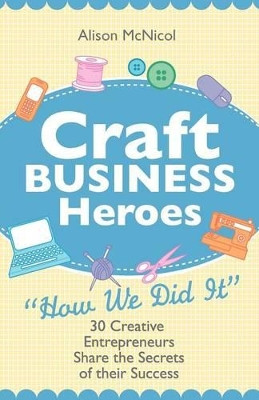 Craft Business Heroes - 30 Creative Entrepreneurs Share The Secrets Of Their Success by Alison McNicol 9781908707024
