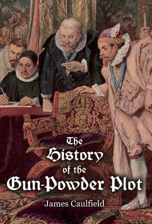 The History of the Gun-Powder Plot: with Several Historical Circumstances Prior to that Event, Connecting the Plots of the Roman Catholics to Re-Establish Popery in this Kingdom by James Caulfield 9781909606531