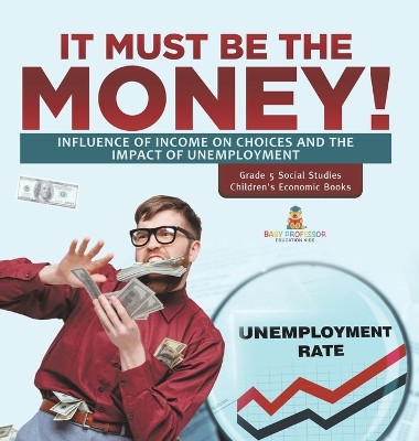 It Must Be the Money!: Influence of Income on Choices and the Impact of Unemployment Grade 5 Social Studies Children's Economic Books by Baby Professor 9781541994386