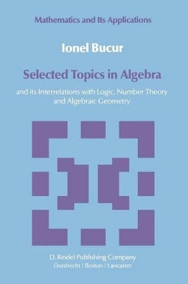 Selected Topics in Algebra: and its Interrelations with Logic, Number Theory and Algebraic Geometry by I. Bucur 9789400962910