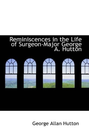 Reminiscences in the Life of Surgeon-Major George A. Hutton by George Allan Hutton 9781103346776