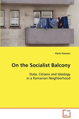 On the Socialist Balcony: State, Citizens and Ideology in a Romanian Neighborhood by Florin Poenaru 9783639098464