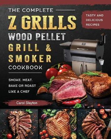 The Complete Z Grills Wood Pellet Grill and Smoker Cookbook: Tasty and Delicious Recipes to Smoke, Meat, Bake or Roast Like a Chef by Carol Slayton 9781803200484