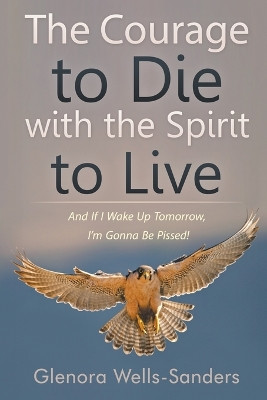 The Courage to Die with the Spirit to Live: And If I Wake Up Tomorrow, I'm Gonna Be Pissed! by Glenora Wells-Sanders 9781681817903