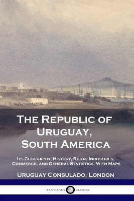 The Republic of Uruguay, South America: Its Geography, History, Rural Industries, Commerce, and General Statistics; With Maps by Uruguay Consulado London 9781789873160