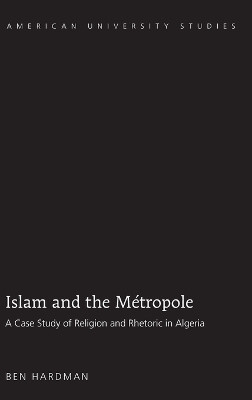 Islam and the Metropole: A Case Study of Religion and Rhetoric in Algeria by Ben Hardman 9781433102714
