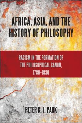 Africa, Asia, and the History of Philosophy: Racism in the Formation of the Philosophical Canon, 1780-1830 by Peter K.J. Park 9781438446424