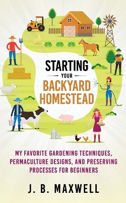 Starting Your Backyard Homestead: My Favorite Gardening Techniques, Permaculture Designs, and Preserving Processes For Beginners by J B Maxwell 9798985553802