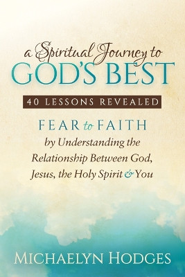 Spiritual Journey to God's Best: Fear to Faith By Understanding the Relationship Between God, Jesus, the Holy Spirit and You by Michaelyn Hodges 9781683503378