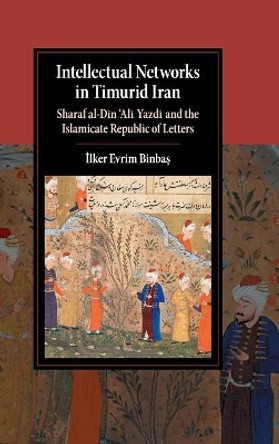 Intellectual Networks in Timurid Iran: Sharaf al-Din `Ali Yazdi and the Islamicate Republic of Letters by Ilker Evrim Binbas 9781107054240