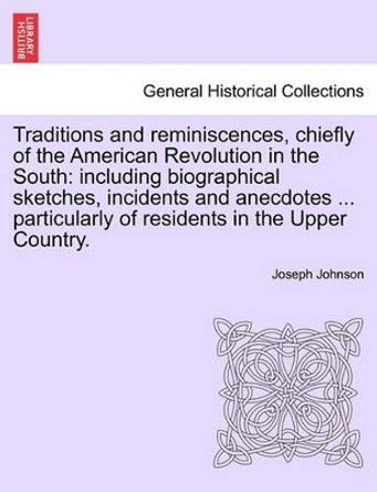 Traditions and Reminiscences, Chiefly of the American Revolution in the South: Including Biographical Sketches, Incidents and Anecdotes ... Particularly of Residents in the Upper Country. by Joseph Johnson 9781241558253