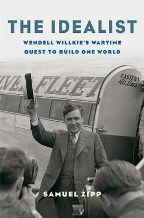 The Idealist: Wendell Willkie's Wartime Quest to Build One World by Samuel Zipp