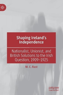 Shaping Ireland's Independence: Nationalist, Unionist, and British Solutions to the Irish Question, 1909-1925 by M. C. Rast 9783030211172