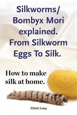 Silkworms Bombyx Mori explained. From Silkworm Eggs To Silk. How to make silk at home. by Elliott Lang 9781910941430