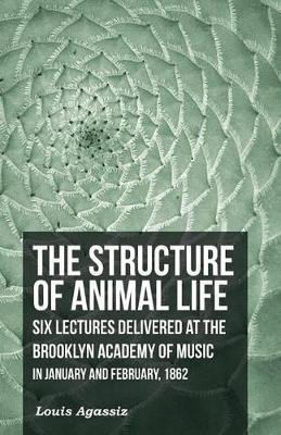 The Structure of Animal Life - Six Lectures Delivered at the Brooklyn Academy of Music in January and February, 1862 by Louis Agassiz 9781473330573