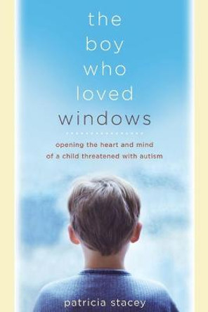 The Boy Who Loved Windows: Opening The Heart And Mind Of A Child Threatened With Autism by Patricia Stacey