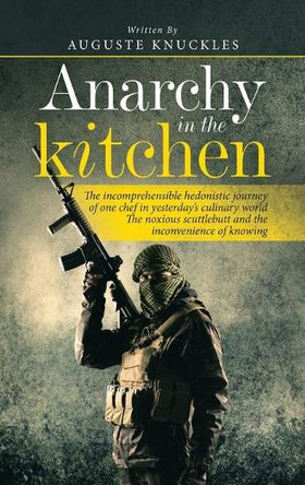 Anarchy in the Kitchen: The Incomprehensible Hedonistic Journey of One Chef in Yesterday's Culinary World the Noxious Scuttlebutt and the Inconvenience of Knowing by Auguste Knuckles 9781665586931