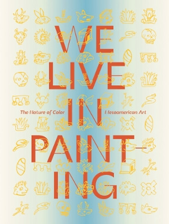 We Live in Painting: The Nature of Color in Mesoamerican Art by Diana Magaloni 9781636811345