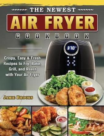 The Newest Air Fryer Cookbook: Crispy, Easy & Fresh Recipes to Fry, Bake, Grill, and Roast with Your Air Fryer by Jamie Brooks 9781802444711